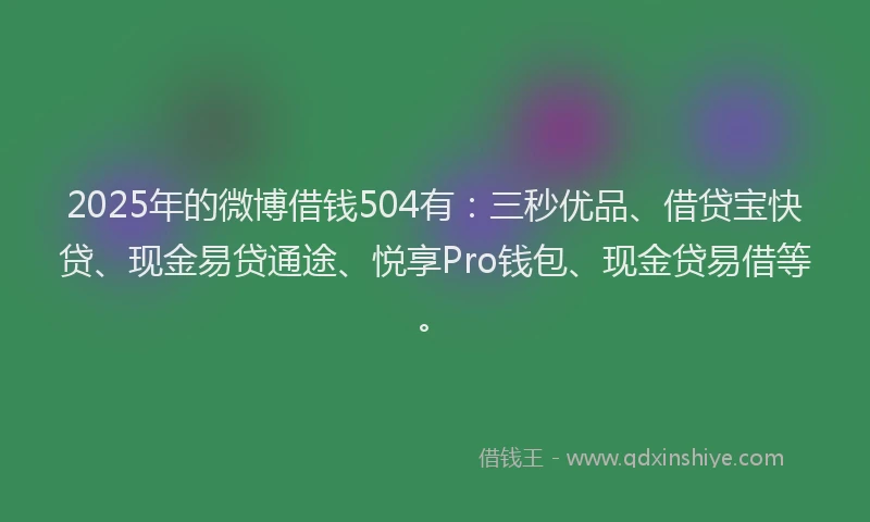 2025年的微博借钱504有：三秒优品、借贷宝快贷、现金易贷通途、悦享Pro钱包、现金贷易借等。