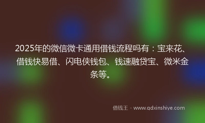 2025年的微信微卡通用借钱流程吗有：宝来花、借钱快易借、闪电侠钱包、钱速融贷宝、微米金条等。