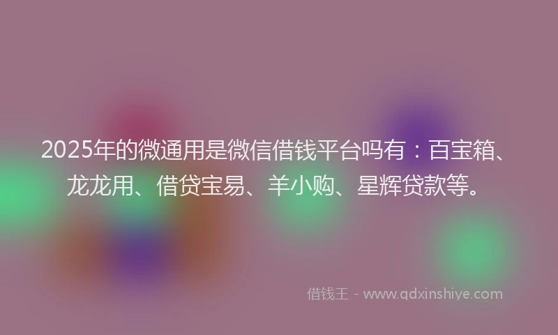 2025年的微通用是微信借钱平台吗有：百宝箱、龙龙用、借贷宝易、羊小购、星辉贷款等。