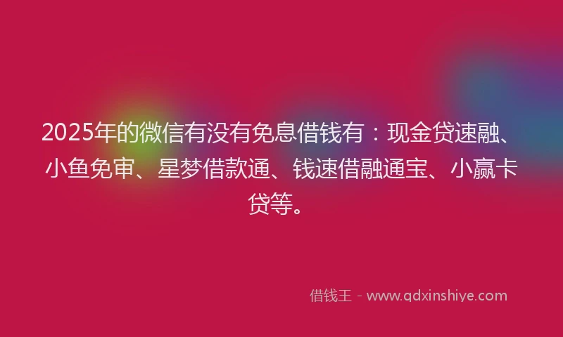 2025年的微信有没有免息借钱有：现金贷速融、小鱼免审、星梦借款通、钱速借融通宝、小赢卡贷等。
