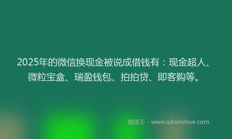 2025年的微信换现金被说成借钱有：现金超人、微粒宝盒、瑞盈钱包、拍拍贷、即客购等。