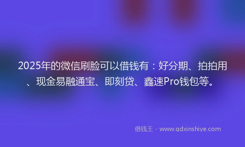 2025年的微信刷脸可以借钱有：好分期、拍拍用、现金易融通宝、即刻贷、鑫速Pro钱包等。