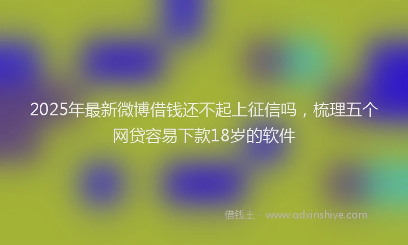 2025年最新微博借钱还不起上征信吗，梳理五个网贷容易下款18岁的软件