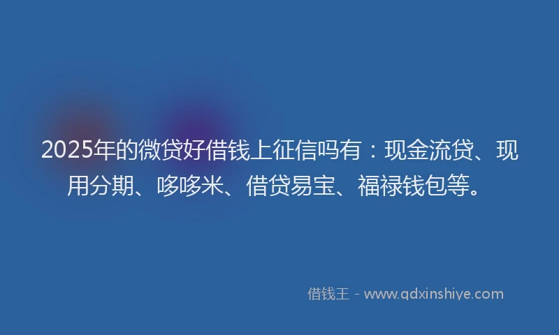 2025年的微贷好借钱上征信吗有：现金流贷、现用分期、哆哆米、借贷易宝、福禄钱包等。