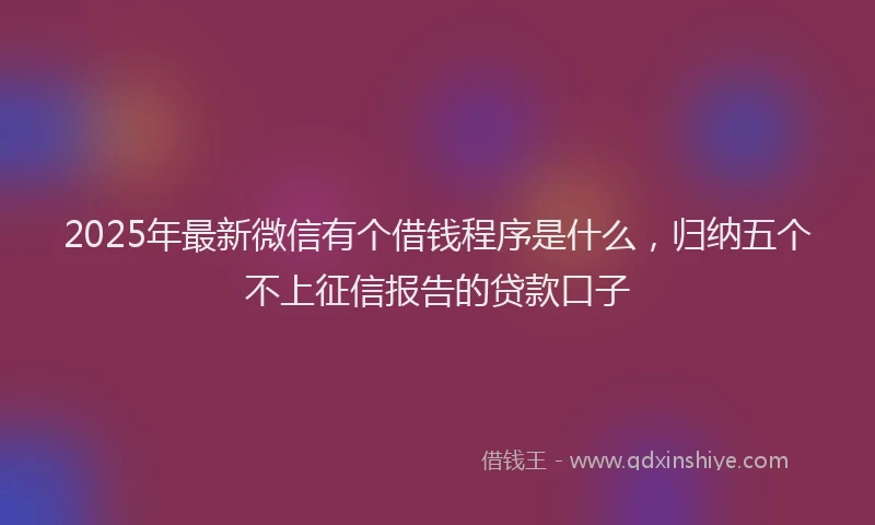 2025年最新微信有个借钱程序是什么，归纳五个不上征信报告的贷款口子