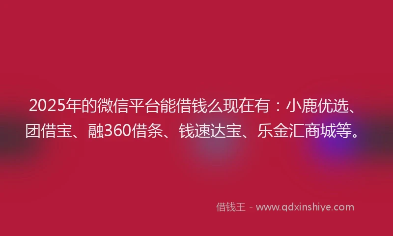 2025年的微信平台能借钱么现在有：小鹿优选、团借宝、融360借条、钱速达宝、乐金汇商城等。