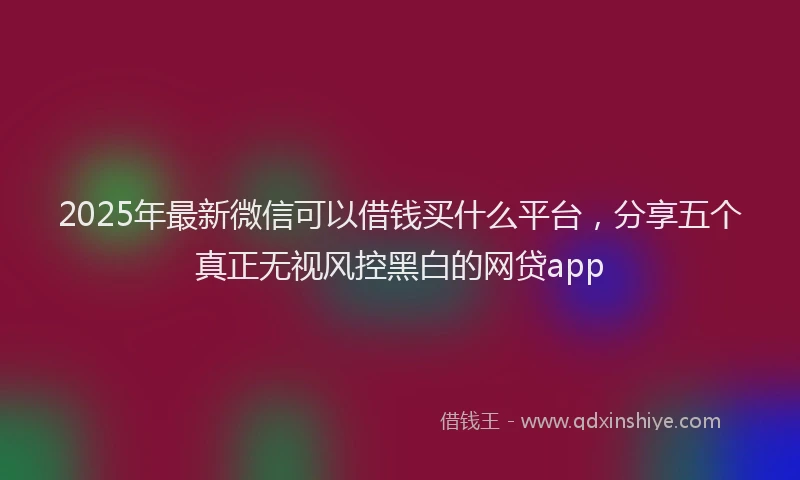 2025年最新微信可以借钱买什么平台,分享五个真正无视风控黑白的网贷app