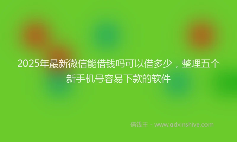 2025年最新微信能借钱吗可以借多少，整理五个新手机号容易下款的软件