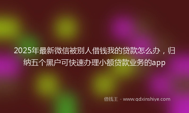 2025年最新微信被别人借钱我的贷款怎么办，归纳五个黑户可快速办理小额贷款业务的app