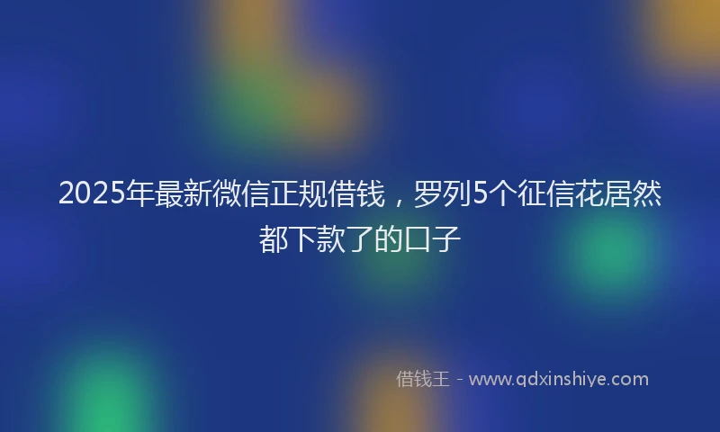 2025年最新微信正规借钱，罗列5个征信花居然都下款了的口子