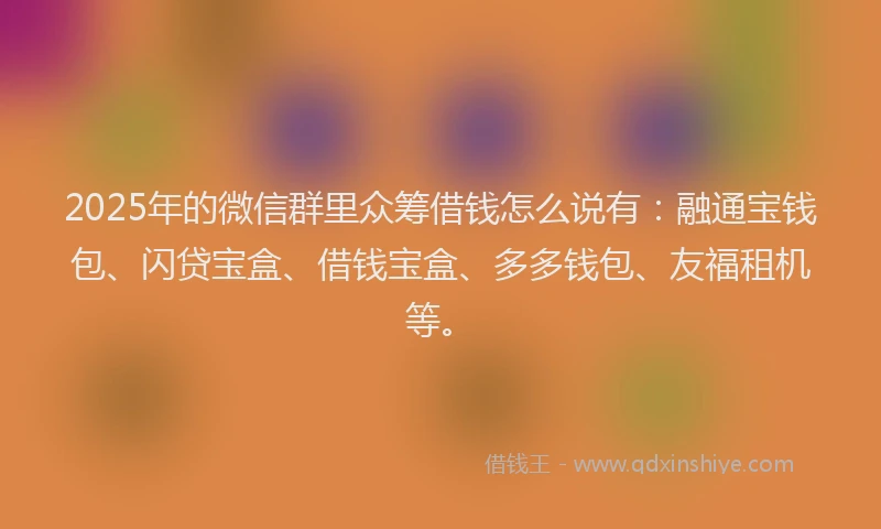 2025年的微信群里众筹借钱怎么说有：融通宝钱包、闪贷宝盒、借钱宝盒、多多钱包、友福租机等。