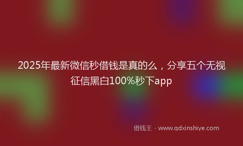 2025年最新微信秒借钱是真的么，分享五个无视征信黑白100%秒下app