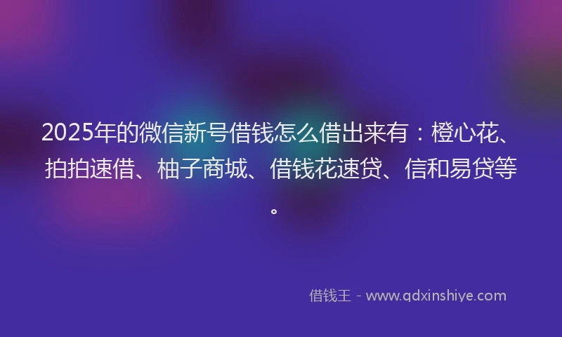 2025年的微信新号借钱怎么借出来有：橙心花、拍拍速借、柚子商城、借钱花速贷、信和易贷等。