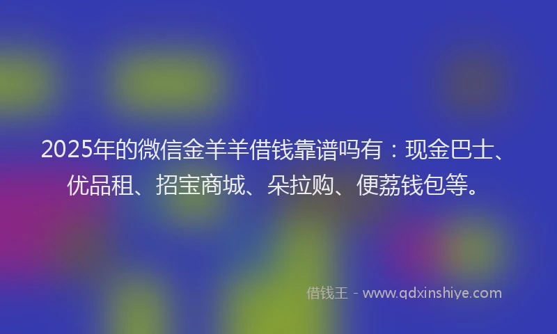 2025年的微信金羊羊借钱靠谱吗有：现金巴士、优品租、招宝商城、朵拉购、便荔钱包等。