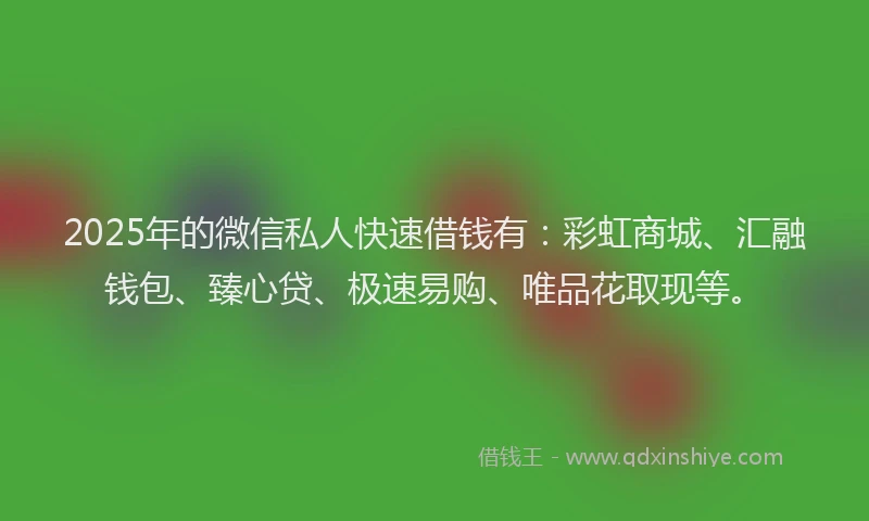 2025年的微信私人快速借钱有：彩虹商城、汇融钱包、臻心贷、极速易购、唯品花取现等。