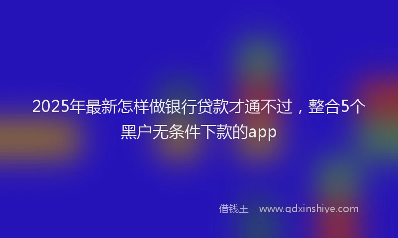 2025年最新怎样做银行贷款才通不过，整合5个黑户无条件下款的app
