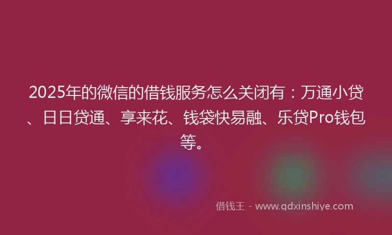 2025年的微信的借钱服务怎么关闭有：万通小贷、日日贷通、享来花、钱袋快易融、乐贷Pro钱包等。