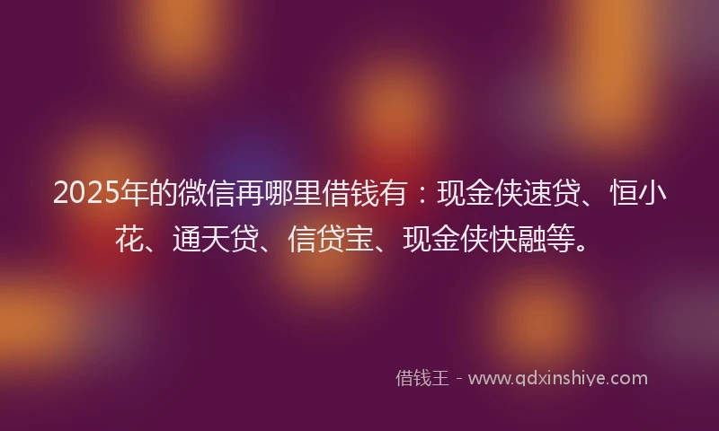 2025年的微信再哪里借钱有：现金侠速贷、恒小花、通天贷、信贷宝、现金侠快融等。