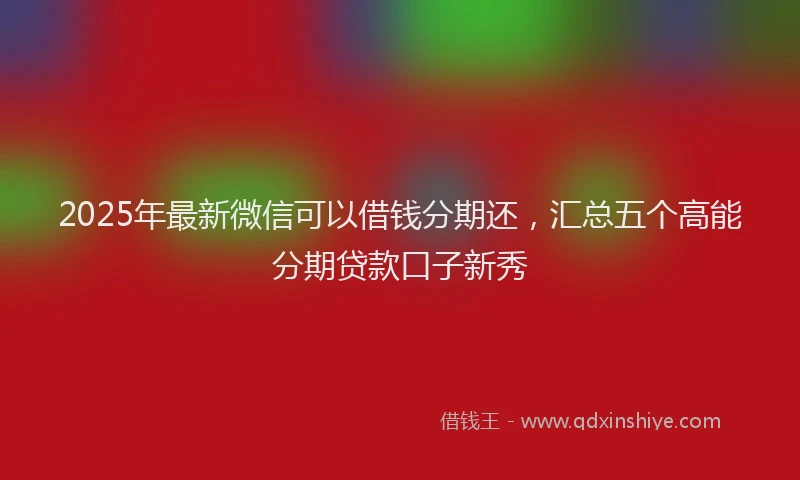 2025年最新微信可以借钱分期还，汇总五个高能分期贷款口子新秀