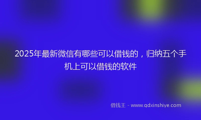 2025年最新微信有哪些可以借钱的，归纳五个手机上可以借钱的软件