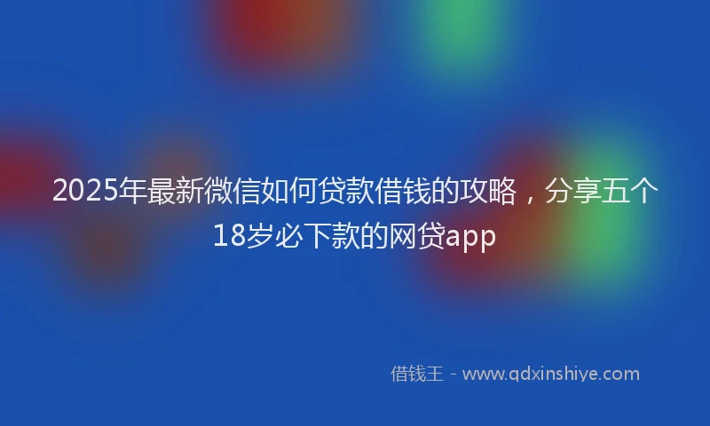 2025年最新微信如何贷款借钱的攻略，分享五个18岁必下款的网贷app