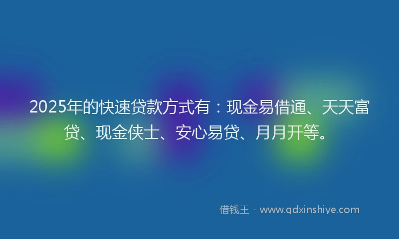 2025年的快速贷款方式有：现金易借通、天天富贷、现金侠士、安心易贷、月月开等。
