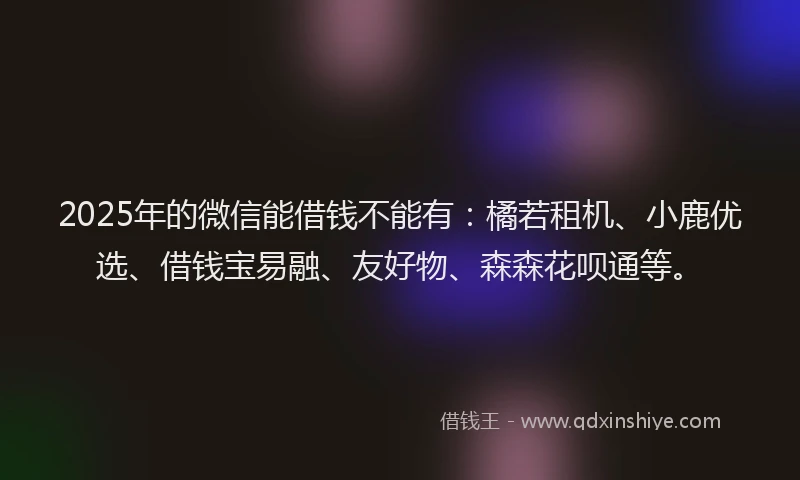 2025年的微信能借钱不能有：橘若租机、小鹿优选、借钱宝易融、友好物、森森花呗通等。