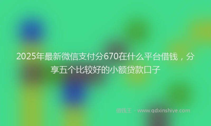 2025年最新微信支付分670在什么平台借钱，分享五个比较好的小额贷款口子