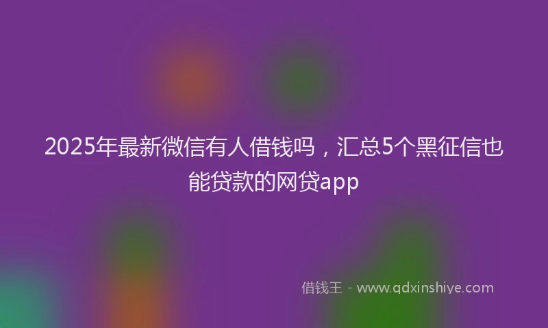 2025年最新微信有人借钱吗，汇总5个黑征信也能贷款的网贷app