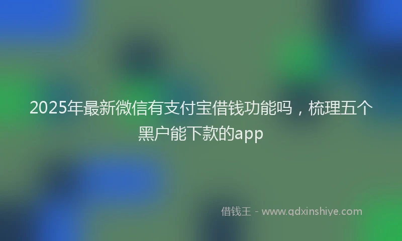 2025年最新微信有支付宝借钱功能吗，梳理五个黑户能下款的app