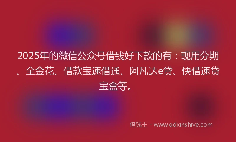 2025年的微信公众号借钱好下款的有：现用分期、全金花、借款宝速借通、阿凡达e贷、快借速贷宝盒等。