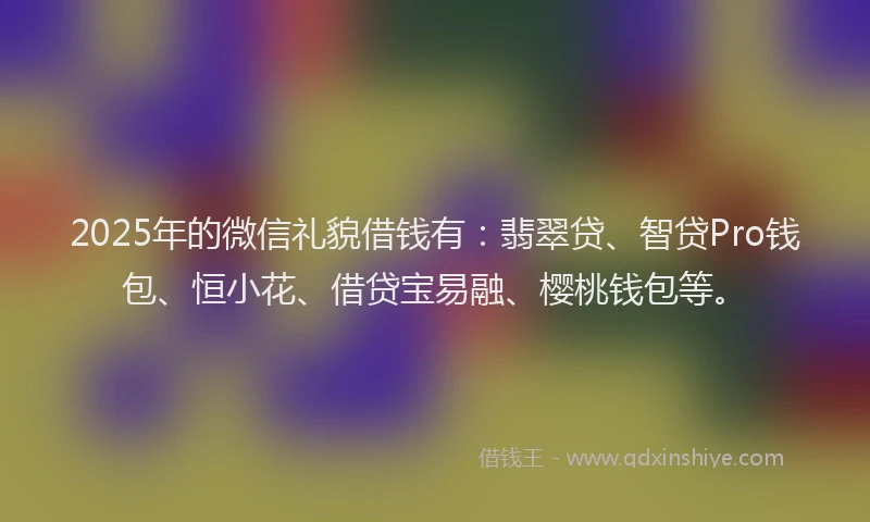 2025年的微信礼貌借钱有：翡翠贷、智贷Pro钱包、恒小花、借贷宝易融、樱桃钱包等。