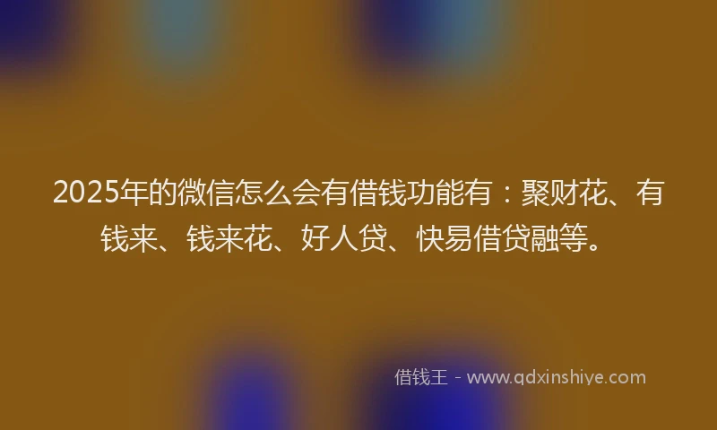 2025年的微信怎么会有借钱功能有：聚财花、有钱来、钱来花、好人贷、快易借贷融等。