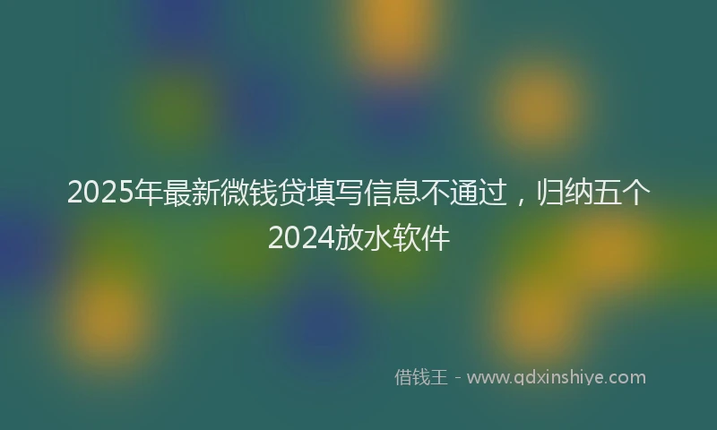 2025年最新微钱贷填写信息不通过，归纳五个2024放水软件