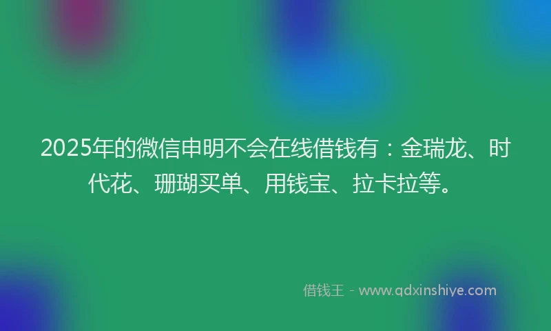 2025年的微信申明不会在线借钱有：金瑞龙、时代花、珊瑚买单、用钱宝、拉卡拉等。