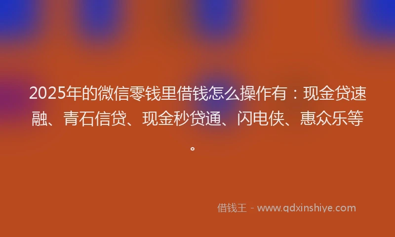2025年的微信零钱里借钱怎么操作有：现金贷速融、青石信贷、现金秒贷通、闪电侠、惠众乐等。