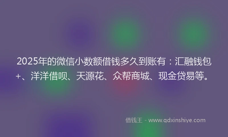 2025年的微信小数额借钱多久到账有：汇融钱包+、洋洋借呗、天源花、众帮商城、现金贷易等。