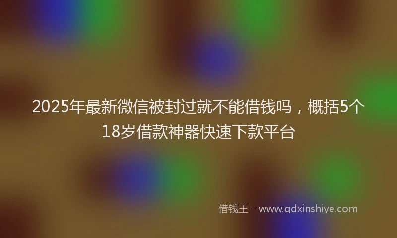 2025年最新微信被封过就不能借钱吗，概括5个18岁借款神器快速下款平台