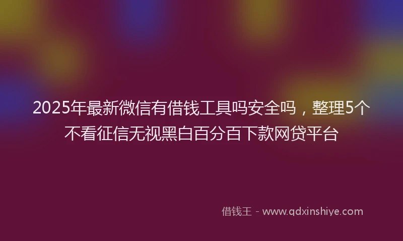2025年最新微信有借钱工具吗安全吗，整理5个不看征信无视黑白百分百下款网贷平台