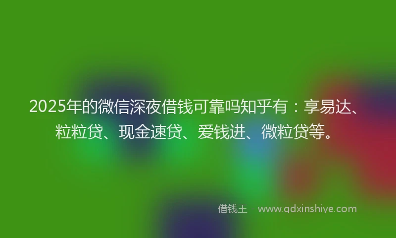 2025年的微信深夜借钱可靠吗知乎有：享易达、粒粒贷、现金速贷、爱钱进、微粒贷等。