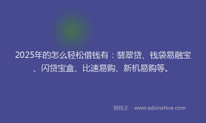 2025年的怎么轻松借钱有：翡翠贷、钱袋易融宝、闪贷宝盒、比速易购、新机易购等。