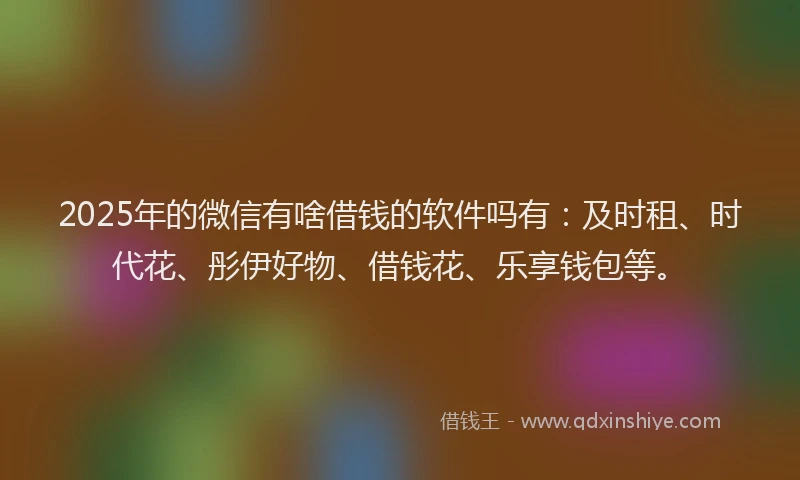 2025年的微信有啥借钱的软件吗有：及时租、时代花、彤伊好物、借钱花、乐享钱包等。