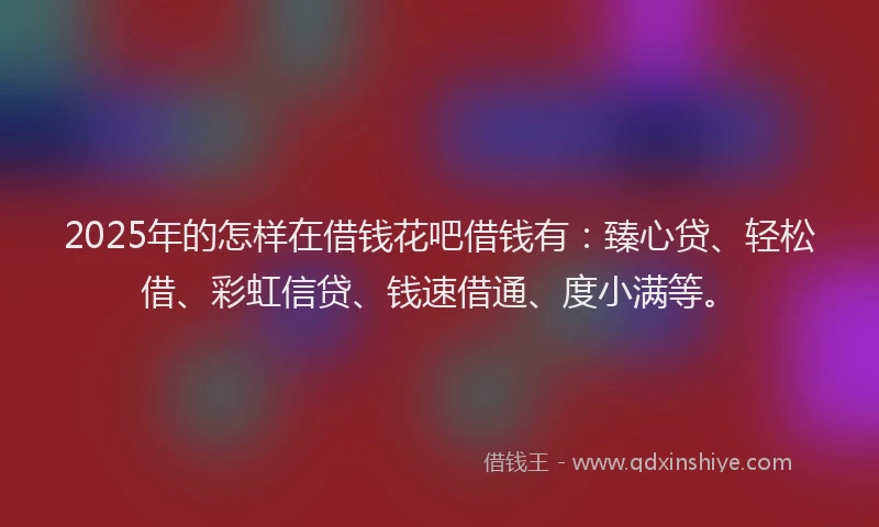 2025年的怎样在借钱花吧借钱有：臻心贷、轻松借、彩虹信贷、钱速借通、度小满等。