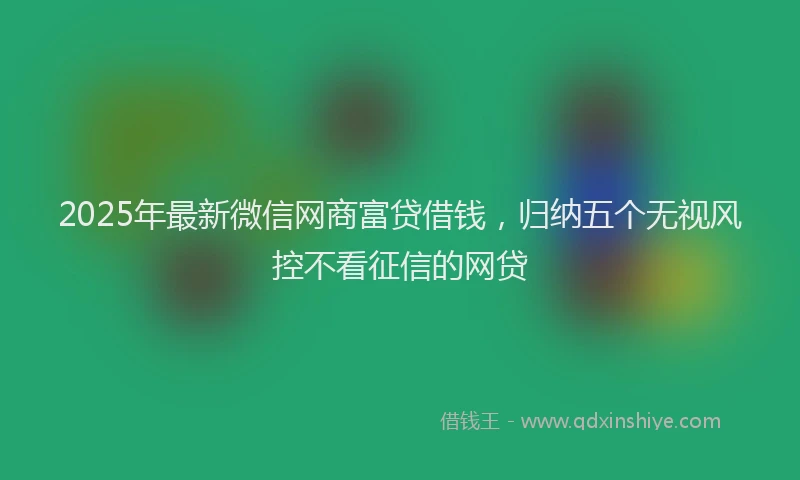 2025年最新微信网商富贷借钱，归纳五个无视风控不看征信的网贷