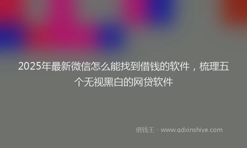 2025年最新微信怎么能找到借钱的软件，梳理五个无视黑白的网贷软件