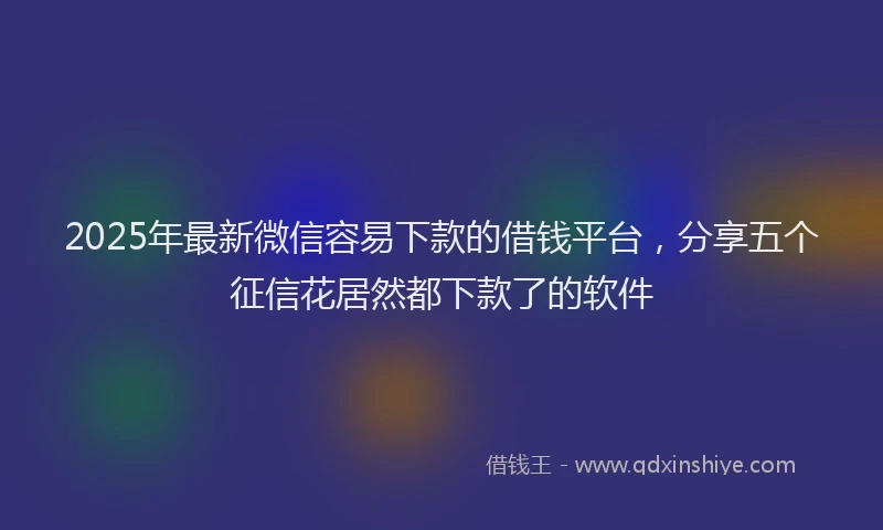 2025年最新微信容易下款的借钱平台，分享五个征信花居然都下款了的软件