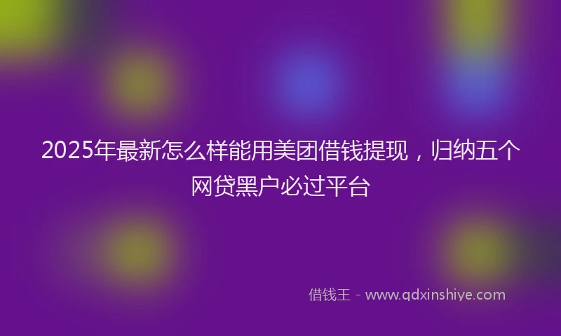 2025年最新怎么样能用美团借钱提现，归纳五个网贷黑户必过平台