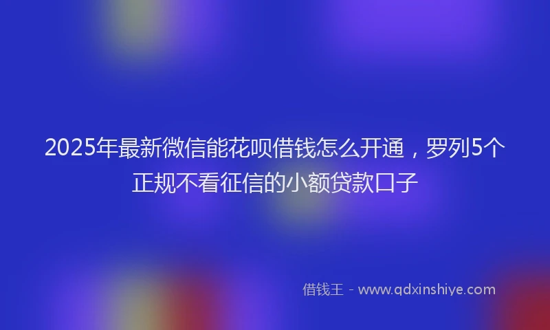 2025年最新微信能花呗借钱怎么开通，罗列5个正规不看征信的小额贷款口子