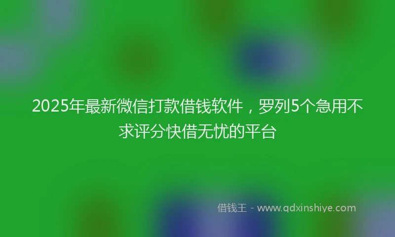 2025年最新微信打款借钱软件，罗列5个急用不求评分快借无忧的平台