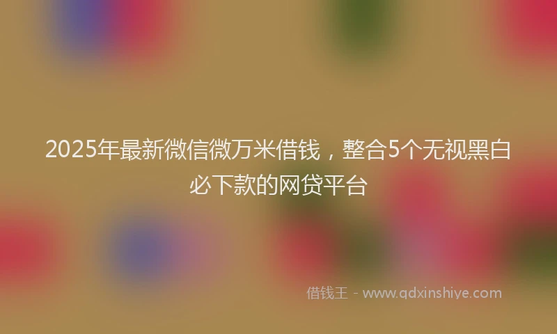 2025年最新微信微万米借钱，整合5个无视黑白必下款的网贷平台